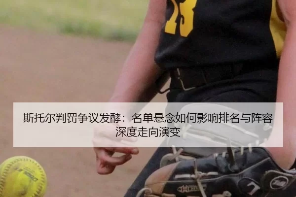 斯托尔判罚争议发酵：名单悬念如何影响排名与阵容深度走向演变